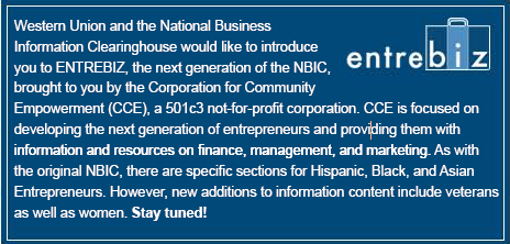 Western Union and the National Business

Information Clearinghouse would like to introduce

you to ENTREBIZ, the next generation of the NBIC,

brought to you by the Corporation for Community

Empowerment (CCE), a 501c3 not-for-profit corporation. CCE is focused on

developing the next generation of entrepreneurs and providing them with

information and resources on finance, management, and marketing. As with

the original NBIC, there are specific sections for Hispanic, Black, and Asian

Entrepreneurs. However, new additions to information content include veterans

as well as women. Stay tuned!!